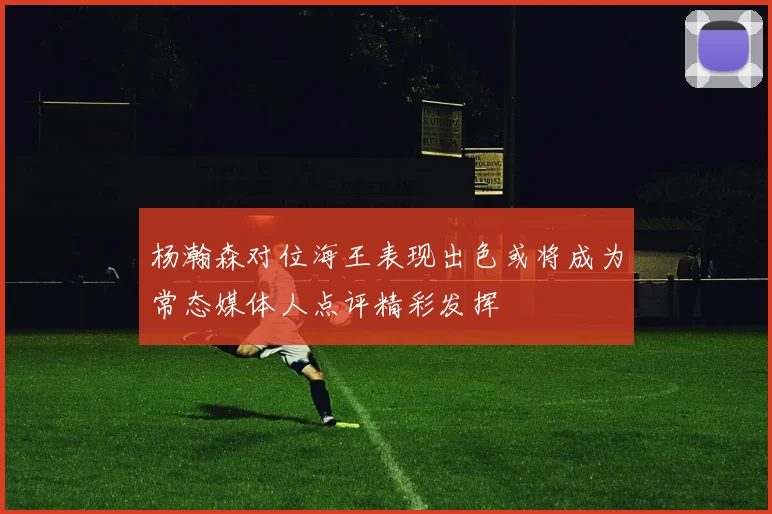 杨瀚森对位海王表现出色或将成为常态媒体人点评精彩发挥
