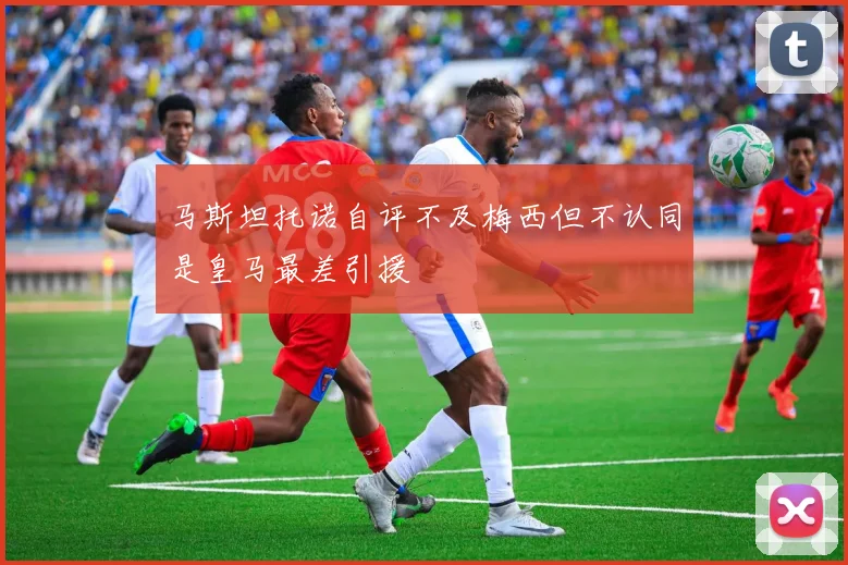 马斯坦托诺自评不及梅西但不认同是皇马最差引援