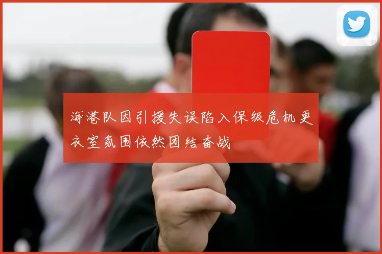 海港队因引援失误陷入保级危机更衣室氛围依然团结奋战