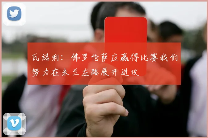 瓦诺利：佛罗伦萨应赢得比赛我们努力在米兰左路展开进攻