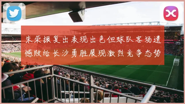 朱荣振复出表现出色但球队客场遗憾败给长沙勇胜展现激烈竞争态势