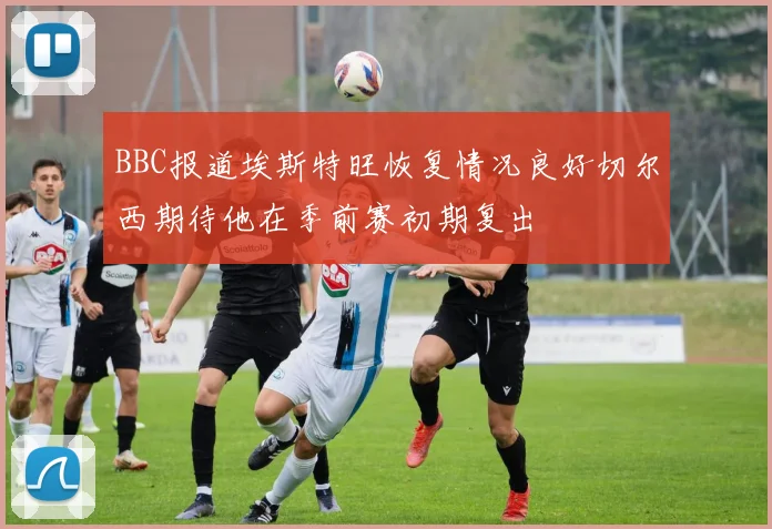 BBC报道埃斯特旺恢复情况良好切尔西期待他在季前赛初期复出
