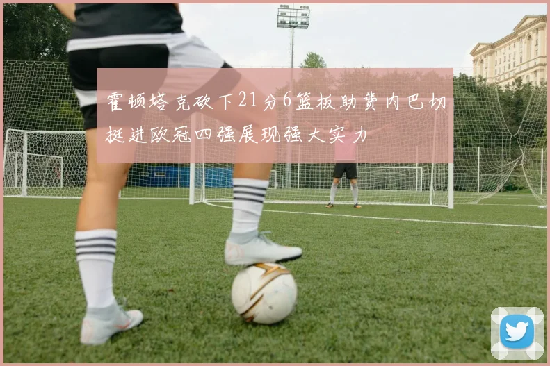 霍顿塔克砍下21分6篮板助费内巴切挺进欧冠四强展现强大实力