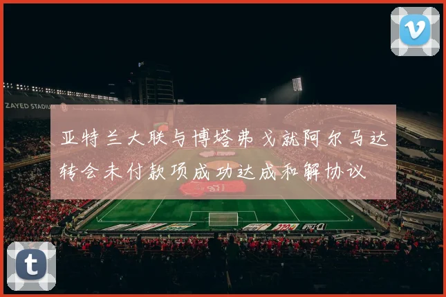 亚特兰大联与博塔弗戈就阿尔马达转会未付款项成功达成和解协议